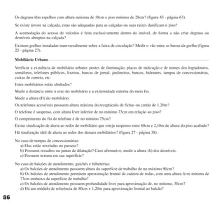 Os degraus têm espelhos com altura máxima de 18cm e piso mínimo de 28cm? (figura 43 - página 63).
Se existe árvore na calçada, estas são adequadas para as calçadas ou suas raízes danificam o piso?
A acomodação do acesso de veículos é feita exclusivamente dentro do imóvel, de forma a não criar degraus ou
desníveis abruptos na calçada?
Existem grelhas instaladas transversalmente sobre a faixa de circulação? Medir o vão entre as barras da grelha (figura
22 - página 27).
Mobiliário Urbano
Verificar a existência de mobiliário urbano: postes de iluminação, placas de indicação e de nomes dos logradouros,
semáforos, telefones públicos, lixeiras, bancas de jornal, jardineiras, bancos, hidrantes, tampas de concessionárias,
caixas de correio, etc.
Estes mobiliários estão alinhados?
Medir a distância entre o eixo do mobiliário e a extremidade externa do meio fio.
Medir a altura (H) do mobiliário.
Os telefones acessíveis possuem altura máxima do receptáculo de fichas ou cartão de 1,20m?
O telefone é suspenso, com altura livre inferior de no mínimo 73cm em relação ao piso?
O comprimento do fio do telefone é de no mínimo 75cm?
Existe sinalização de alerta ao redor do mobiliário que esteja suspenso entre 60cm e 2,10m de altura do piso acabado?
Há sinalização tátil de alerta ao redor dos demais mobiliários? (figura 27 - página 38).
No caso de tampas de concessionárias:
a) Elas estão niveladas no passeio?
b) Possuem ressaltos ou juntas de dilatação? Caso afirmativo, medir a altura (h) dos desníveis.
c) Possuem textura em sua superfície?
No caso de balcões de atendimento, guichês e bilheterias:
a) Os balcões de atendimento possuem altura da superfície de trabalho de no máximo 90cm?
b) Os balcões de atendimento permitem aproximação frontal da cadeira de rodas, com uma altura livre mínima de
73cm embaixo da superfície de trabalho?
c) Os balcões de atendimento possuem profundidade livre para aproximação de, no mínimo, 30cm?
d) Há um módulo de referência de 80cm x 1,20m para aproximação frontal ao balcão?
86
cartilha CREA - 96 paginas FINAL.qxd 11/28/06 3:13 PM Page 86
 