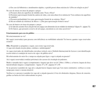 e) Em caso de bilheterias e atendimentos rápidos, o guichê possui altura máxima de 1,05m em relação ao piso?
No caso de mesas em áreas de parques e praças:
a) Possuem altura da superfície de trabalho entre 75cm e 85cm?
b) Permitem aproximação frontal da cadeira de rodas, com uma altura livre mínima de 73cm embaixo da superfície
de trabalho?
c) Possuem profundidade livre para aproximação frontal de no mínimo, 50cm?
d) Há um módulo de referência de 80cm x 1,20m para aproximação frontal à mesa?
No caso de bancos em áreas de parques e praças:
a)Ao lado dos assentos fixos está previsto um espaço com dimensões de um módulo de referência? (figura 51 - página 72).
b) Os bancos, que possuem a reserva de tal espaço, encontram-se em rotas acessíveis?
Estacionamento para uso do público
Há estacionamento na via?
Há vaga(s) reservada(s) para pessoas com deficiência ou mobilidade reduzida? Se houver, quantas vagas reservadas
existem?
Obs.: Responder as perguntas a seguir, caso exista vaga reservada.
A vaga está situada em piso plano, contínuo e antiderrapante?
As vagas reservadas são identificadas com placa vertical, com o Símbolo Internacional de Acesso e com identificação
escrita relativa à condição de reserva da vaga e do público-alvo?
Há rebaixamento do meio-fio e rampa na calçada para ligar a vaga à calçada ou passeio?
A(s) vaga(s) reservada(s) está(ão) próxima(s) dos acessos de circulação de pedestres.
Medir o tamanho da(s) vaga(s) (comprimento e largura) que deve ser de 2,50m x 5,00m e, se houver, largura da faixa
lateral/zebrado (largura e comprimento) - figuras 47 a 49 - páginas 67 e 69.
Se no percurso (caminho) da vaga até a calçada houver degrau maior que 5cm (meio centímetro), verificar se existe
rampa para vencer o mesmo desnível.
Verificar se o percurso (caminho) da vaga até a calçada (passeio) é livre de obstáculos (degraus, blocos de concreto,
grelhas ou barras de ferro sobressalentes no piso).
87
cartilha CREA - 96 paginas FINAL.qxd 11/28/06 3:13 PM Page 87
 