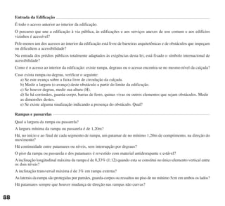 Entrada da Edificação
É todo o acesso anterior ao interior da edificação.
O percurso que une a edificação à via pública, às edificações e aos serviços anexos de uso comum e aos edifícios
vizinhos é acessível?
Pelo menos um dos acessos ao interior da edificação está livre de barreiras arquitetônicas e de obstáculos que impeçam
ou dificultem a acessibilidade?
Na entrada dos prédios públicos totalmente adaptados às exigências desta lei, está fixado o símbolo internacional de
acessibilidade?
Como é o acesso ao interior da edificação: existe rampa, degraus ou o acesso encontra-se no mesmo nível da calçada?
Caso exista rampa ou degrau, verificar o seguinte:
a) Se este avança sobre a faixa livre de circulação da calçada.
b) Medir a largura (o avanço) deste obstáculo a partir do limite da edificação.
c) Se houver degrau, medir sua altura (H).
d) Se há corrimãos, guarda-corpo, barras de ferro, quinas vivas ou outros elementos que sejam obstáculos. Medir
as dimensões destes.
e) Se existe alguma sinalização indicando a presença do obstáculo. Qual?
Rampas e passarelas
Qual a largura da rampa ou passarela?
A largura mínima da rampa ou passarela é de 1,20m?
Há, no início e ao final de cada segmento de rampa, um patamar de no mínimo 1,20m de comprimento, na direção do
movimento?
Há continuidade entre patamares ou níveis, sem interrupção por degraus?
O piso da rampa ou passarela e dos patamares é revestido com material antiderrapante e estável?
A inclinação longitudinal máxima da rampa é de 8,33% (1:12) quando esta se constitui no único elemento vertical entre
os dois níveis?
A inclinação transversal máxima é de 3% em rampa externa?
As laterais da rampa são protegidas por paredes, guarda-corpos ou ressaltos no piso de no mínimo 5cm em ambos os lados?
Há patamares sempre que houver mudança de direção nas rampas não curvas?
88
cartilha CREA - 96 paginas FINAL.qxd 11/28/06 3:13 PM Page 88
 