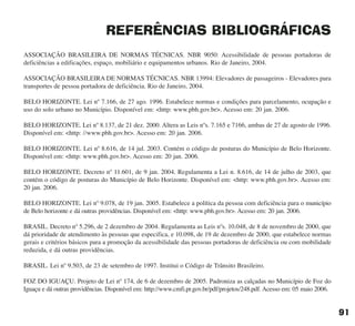 REFERÊNCIAS BIBLIOGRÁFICAS
ASSOCIAÇÃO BRASILEIRA DE NORMAS TÉCNICAS. NBR 9050: Acessibilidade de pessoas portadoras de
deficiências a edificações, espaço, mobiliário e equipamentos urbanos. Rio de Janeiro, 2004.
ASSOCIAÇÃO BRASILEIRA DE NORMAS TÉCNICAS. NBR 13994: Elevadores de passageiros - Elevadores para
transportes de pessoa portadora de deficiência. Rio de Janeiro, 2004.
BELO HORIZONTE. Lei nº 7.166, de 27 ago. 1996. Estabelece normas e condições para parcelamento, ocupação e
uso do solo urbano no Município. Disponível em: <http: www.pbh.gov.br>. Acesso em: 20 jan. 2006.
BELO HORIZONTE. Lei nº 8.137, de 21 dez. 2000. Altera as Leis nºs. 7.165 e 7166, ambas de 27 de agosto de 1996.
Disponível em: <http: //www.pbh.gov.br>. Acesso em: 20 jan. 2006.
BELO HORIZONTE. Lei nº 8.616, de 14 jul. 2003. Contém o código de posturas do Município de Belo Horizonte.
Disponível em: <http: www.pbh.gov.br>. Acesso em: 20 jan. 2006.
BELO HORIZONTE. Decreto nº 11.601, de 9 jan. 2004. Regulamenta a Lei n. 8.616, de 14 de julho de 2003, que
contém o código de posturas do Município de Belo Horizonte. Disponível em: <http: www.pbh.gov.br>. Acesso em:
20 jan. 2006.
BELO HORIZONTE. Lei nº 9.078, de 19 jan. 2005. Estabelece a política da pessoa com deficiência para o município
de Belo horizonte e dá outras providências. Disponível em: <http: www.pbh.gov.br>. Acesso em: 20 jan. 2006.
BRASIL. Decreto nº 5.296, de 2 dezembro de 2004. Regulamenta as Leis nºs. 10.048, de 8 de novembro de 2000, que
dá prioridade de atendimento às pessoas que especifica, e 10.098, de 19 de dezembro de 2000, que estabelece normas
gerais e critérios básicos para a promoção da acessibilidade das pessoas portadoras de deficiência ou com mobilidade
reduzida, e dá outras providências.
BRASIL. Lei nº 9.503, de 23 de setembro de 1997. Institui o Código de Trânsito Brasileiro.
FOZ DO IGUAÇU. Projeto de Lei nº 174, de 6 de dezembro de 2005. Padroniza as calçadas no Município de Foz do
Iguaçu e dá outras providências. Disponível em: http://www.cmfi.pr.gov.br/pdf/projetos/248.pdf. Acesso em: 05 maio 2006.
91
cartilha CREA - 96 paginas FINAL.qxd 11/28/06 3:13 PM Page 91
 