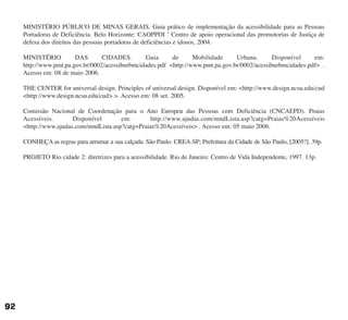 MINISTÉRIO PÚBLICO DE MINAS GERAIS. Guia prático de implementação da acessibilidade para as Pessoas
Portadoras de Deficiência. Belo Horizonte: CAOPPDI ˆ Centro de apoio operacional das promotorias de Justiça de
defesa dos direitos das pessoas portadoras de deficiências e idosos, 2004.
MINISTÉRIO DAS CIDADES. Guia de Mobilidade Urbana. Disponível em:
http://www.pmt.pa.gov.br/0002/acessiburbmcidades.pdf <http://www.pmt.pa.gov.br/0002/acessiburbmcidades.pdf> .
Acesso em: 08 de maio 2006.
THE CENTER for universal design. Principles of universal design. Disponível em: <http://www.design.ncsu.edu/cud
<http://www.design.ncsu.edu/cud> >. Acesso em: 08 set. 2005.
Comissão Nacional de Coordenação para o Ano Europeu das Pessoas com Deficiência (CNCAEPD). Praias
Acessíveis. Disponível em: http://www.ajudas.com/mndLista.asp?catg=Praias%20Acessíveis
<http://www.ajudas.com/mndLista.asp?catg=Praias%20Acessíveis> . Acesso em: 05 maio 2006.
CONHEÇA as regras para arrumar a sua calçada. São Paulo: CREA-SP; Prefeitura da Cidade de São Paulo, [2005?]. 39p.
PROJETO Rio cidade 2: diretrizes para a acessibilidade. Rio de Janeiro: Centro de Vida Independente, 1997. 13p.
92
cartilha CREA - 96 paginas FINAL.qxd 11/28/06 3:13 PM Page 92
 