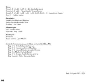 Fotos:
Fotos 1, 2, 3, 5, 14, 15, 17, 20 e 28 - Cecília Perdezoli;
Fotos A, 4, 21 e 26 - Flávia Pinheiro Tavares Torres;
Fotos 6, 7, 8, 9, 10, 11, 12, 13, 16, 18, 19, 22, 23, 24, 25 e 28 - Luiz Alberto Duarte;
Foto 29 - Vinícius Matias.
Estagiárias:
Ana Cristina Mendonça Honorato
Denise Cardoso Fernandes Silva
Fernanda Leite Lopes
Diagramação:
Luiz Alberto Duarte
Leonardo Campi Duarte
Ilustrações:
Eri Gomes
Tarcio Vinícius Lopes Martins
Comissão Permanente de Acessibilidade Ambiental do CREA-MG
Eng. Civil Delba Pinheiro de Azevedo
Eng. Civil Fernando de Barros Magalhães
Eng. Civil Iocanan Pinheiro de Araújo Moreira
Eng. Arq. Marília Machado Rangel
Eng. Civil Romário Aurélio Pereira da Silva
Eng. Mecânico Walter Guimarães Leite
Belo Horizonte, MG - 2006
94
cartilha CREA - 96 paginas FINAL.qxd 11/28/06 3:13 PM Page 94
 