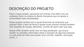 DESCRIÇÃO DO PROJETO
Para o nosso projeto, pensamos em montar uma ONG com um
endereço físico na cidade de Bento Gonçalves que ira ajudar a
comunidade mais necessitadas.
Nosso projeto contara com a ajuda financeira de empresas que
queiram fazer o bem de forma a ajudar quem precisa contara também
com doações de roupas, alimentos, moveis de quem quer que seja.
Nossa ONG também conta com um blog atualizado, que busca
manter os cidadãos informados sobre a situação de algumas pessoas
e o que pode ser feito para ajudar (com comida, trabalho, educação,
curso...)
 