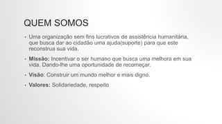 QUEM SOMOS
• Uma organização sem fins lucrativos de assistência humanitária,
que busca dar ao cidadão uma ajuda(suporte) para que este
reconstrua sua vida.
• Missão: Incentivar o ser humano que busca uma melhora em sua
vida. Dando-lhe uma oportunidade de recomeçar.
• Visão: Construir um mundo melhor e mais digno.
• Valores: Solidariedade, respeito
 