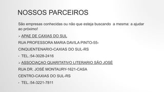 NOSSOS PARCEIROS
São empresas conhecidas ou não que esteja buscando a mesma: a ajudar
ao próximo!
 APAE DE CAXIAS DO SUL
RUA PROFESSORA MARIA DAVILA PINTO-55-
CINQUENTENARIO-CAXIAS DO SUL-RS
• TEL.:54-3028-2416
 ASSOCIAÇAO QUARITATIVO LITERARIO SÃO JOSÉ
RUA DR. JOSÉ MONTAURY-1621-CASA
CENTRO-CAXIAS DO SUL-RS
• TEL.:54-3221-7811
 