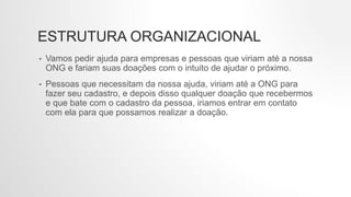 ESTRUTURA ORGANIZACIONAL
• Vamos pedir ajuda para empresas e pessoas que viriam até a nossa
ONG e fariam suas doações com o intuito de ajudar o próximo.
• Pessoas que necessitam da nossa ajuda, viriam até a ONG para
fazer seu cadastro, e depois disso qualquer doação que recebermos
e que bate com o cadastro da pessoa, iriamos entrar em contato
com ela para que possamos realizar a doação.
 
