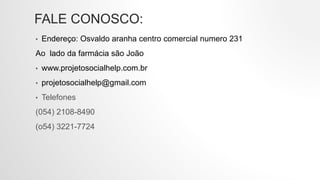 FALE CONOSCO:
• Endereço: Osvaldo aranha centro comercial numero 231
Ao lado da farmácia são João
• www.projetosocialhelp.com.br
• projetosocialhelp@gmail.com
• Telefones
(054) 2108-8490
(o54) 3221-7724
 
