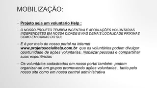 MOBILIZAÇÃO:
• Projeto seja um voluntario Help :
• O NOSSO PROJETO TEMBEM INCENTIVA E APOIA AÇÕES VOLUNTARIAS
INDEPENDETES EM NOSSA CIDADE E NAS DEMAIS LOCALIDADE PRIXIMAS
COMO EM CAXIAS DO SUL
• E é por meio do nosso portal na internet
www.projetosocialhelp.com.br que os voluntários podem divulgar
oportunidade de ações voluntarias, mobilizar pessoas e compartilhar
suas experiências
• Os voluntários cadastrados em nosso portal também podem
organizar-se em grupos promovendo ações voluntarias , tanto pelo
nosso site como em nossa central administrativa
 