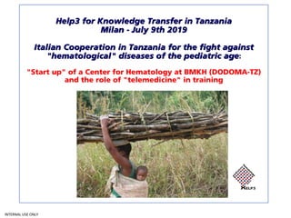 INTERNAL USE ONLY
Help3 for Knowledge Transfer in Tanzania
Milan - July 9th 2019
Italian Cooperation in Tanzania for the fight against
"hematological" diseases of the pediatric age:
"Start up" of a Center for Hematology at BMKH (DODOMA-TZ)
and the role of "telemedicine" in training
 