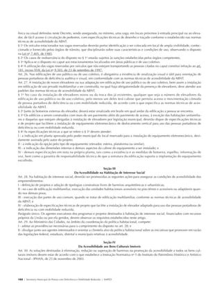 física ou visual definidas neste Decreto, sendo assegurada, no mínimo, uma vaga, em locais próximos à entrada principal ou ao eleva-
            dor, de fácil acesso à circulação de pedestres, com especificações técnicas de desenho e traçado conforme o estabelecido nas normas
            técnicas de acessibilidade da ABNT.
            § 1o Os veículos estacionados nas vagas reservadas deverão portar identificação a ser colocada em local de ampla visibilidade, confec-
            cionado e fornecido pelos órgãos de trânsito, que disciplinarão sobre suas características e condições de uso, observando o disposto
            na Lei no 7.405, de 1985.
            § 2o Os casos de inobservância do disposto no § 1o estarão sujeitos às sanções estabelecidas pelos órgãos competentes.
            § 3o Aplica-se o disposto no caput aos estacionamentos localizados em áreas públicas e de uso coletivo.
            § 4o A utilização das vagas reservadas por veículos que não estejam transportando as pessoas citadas no caput constitui infração ao art.
            181, inciso XVII, da Lei no 9.503, de 23 de setembro de 1997.
            Art. 26. Nas edificações de uso público ou de uso coletivo, é obrigatória a existência de sinalização visual e tátil para orientação de
            pessoas portadoras de deficiência auditiva e visual, em conformidade com as normas técnicas de acessibilidade da ABNT.
            Art. 27. A instalação de novos elevadores ou sua adaptação em edificações de uso público ou de uso coletivo, bem assim a instalação
            em edificação de uso privado multifamiliar a ser construída, na qual haja obrigatoriedade da presença de elevadores, deve atender aos
            padrões das normas técnicas de acessibilidade da ABNT.
            § 1o No caso da instalação de elevadores novos ou da troca dos já existentes, qualquer que seja o número de elevadores da
            edificação de uso público ou de uso coletivo, pelo menos um deles terá cabine que permita acesso e movimentação cômoda
            de pessoa portadora de deficiência ou com mobilidade reduzida, de acordo com o que especifica as normas técnicas de aces-
            sibilidade da ABNT.
            § 2o Junto às botoeiras externas do elevador, deverá estar sinalizado em braile em qual andar da edificação a pessoa se encontra.
            § 3o Os edifícios a serem construídos com mais de um pavimento além do pavimento de acesso, à exceção das habitações unifamilia-
            res e daquelas que estejam obrigadas à instalação de elevadores por legislação municipal, deverão dispor de especificações técnicas
            e de projeto que facilitem a instalação de equipamento eletromecânico de deslocamento vertical para uso das pessoas portadoras de
            deficiência ou com mobilidade reduzida.
            § 4o As especificações técnicas a que se refere o § 3o devem atender:
            I - a indicação em planta aprovada pelo poder municipal do local reservado para a instalação do equipamento eletromecânico, devi-
            damente assinada pelo autor do projeto;
            II - a indicação da opção pelo tipo de equipamento (elevador, esteira, plataforma ou similar);
            III - a indicação das dimensões internas e demais aspectos da cabine do equipamento a ser instalado; e
            IV - demais especificações em nota na própria planta, tais como a existência e as medidas de botoeira, espelho, informação de
            voz, bem como a garantia de responsabilidade técnica de que a estrutura da edificação suporta a implantação do equipamento
            escolhido.

                                                                                Seção III
                                                         Da Acessibilidade na Habitação de Interesse Social
            Art. 28. Na habitação de interesse social, deverão ser promovidas as seguintes ações para assegurar as condições de acessibilidade dos
            empreendimentos:
            I - definição de projetos e adoção de tipologias construtivas livres de barreiras arquitetônicas e urbanísticas;
            II - no caso de edificação multifamiliar, execução das unidades habitacionais acessíveis no piso térreo e acessíveis ou adaptáveis quan-
            do nos demais pisos;
            III - execução das partes de uso comum, quando se tratar de edificação multifamiliar, conforme as normas técnicas de acessibilidade
            da ABNT; e
            IV - elaboração de especificações técnicas de projeto que facilite a instalação de elevador adaptado para uso das pessoas portadoras de
            deficiência ou com mobilidade reduzida.
            Parágrafo único. Os agentes executores dos programas e projetos destinados à habitação de interesse social, financiados com recursos
            próprios da União ou por ela geridos, devem observar os requisitos estabelecidos neste artigo.
            Art. 29. Ao Ministério das Cidades, no âmbito da coordenação da política habitacional, compete:
            I - adotar as providências necessárias para o cumprimento do disposto no art. 28; e
            II - divulgar junto aos agentes interessados e orientar a clientela alvo da política habitacional sobre as iniciativas que promover em razão
            das legislações federal, estaduais, distrital e municipais relativas à acessibilidade.

                                                                         Seção IV
                                                       Da Acessibilidade aos Bens Culturais Imóveis
            Art. 30. As soluções destinadas à eliminação, redução ou superação de barreiras na promoção da acessibilidade a todos os bens cul-
            turais imóveis devem estar de acordo com o que estabelece a Instrução Normativa no 1 do Instituto do Patrimônio Histórico e Artístico
            Nacional - IPHAN, de 25 de novembro de 2003.




            102 | Secretaria Municipal da Pessoa com Deficiência e Mobilidade Reduzida | SMPED




28369002 acessibilidade.indd 102                                                                                                                       08/08/08 12:08:56
 