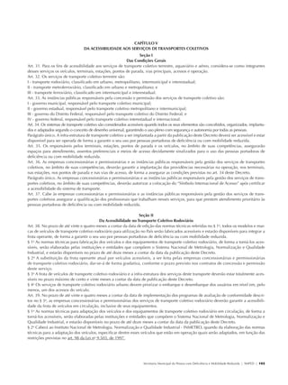 CAPÍTULO V
                                                DA ACESSIBILIDADE AOS SERVIÇOS DE TRANSPORTES COLETIVOS
                                                                                   Seção I
                                                                           Das Condições Gerais
               Art. 31. Para os fins de acessibilidade aos serviços de transporte coletivo terrestre, aquaviário e aéreo, considera-se como integrantes
               desses serviços os veículos, terminais, estações, pontos de parada, vias principais, acessos e operação.
               Art. 32. Os serviços de transporte coletivo terrestre são:
               I - transporte rodoviário, classificado em urbano, metropolitano, intermunicipal e interestadual;
               II - transporte metroferroviário, classificado em urbano e metropolitano; e
               III - transporte ferroviário, classificado em intermunicipal e interestadual.
               Art. 33. As instâncias públicas responsáveis pela concessão e permissão dos serviços de transporte coletivo são:
               I - governo municipal, responsável pelo transporte coletivo municipal;
               II - governo estadual, responsável pelo transporte coletivo metropolitano e intermunicipal;
               III - governo do Distrito Federal, responsável pelo transporte coletivo do Distrito Federal; e
               IV - governo federal, responsável pelo transporte coletivo interestadual e internacional.
               Art. 34. Os sistemas de transporte coletivo são considerados acessíveis quando todos os seus elementos são concebidos, organizados, implanta-
               dos e adaptados segundo o conceito de desenho universal, garantindo o uso pleno com segurança e autonomia por todas as pessoas.
               Parágrafo único. A infra-estrutura de transporte coletivo a ser implantada a partir da publicação deste Decreto deverá ser acessível e estar
               disponível para ser operada de forma a garantir o seu uso por pessoas portadoras de deficiência ou com mobilidade reduzida.
               Art. 35. Os responsáveis pelos terminais, estações, pontos de parada e os veículos, no âmbito de suas competências, assegurarão
               espaços para atendimento, assentos preferenciais e meios de acesso devidamente sinalizados para o uso das pessoas portadoras de
               deficiência ou com mobilidade reduzida.
               Art. 36. As empresas concessionárias e permissionárias e as instâncias públicas responsáveis pela gestão dos serviços de transportes
               coletivos, no âmbito de suas competências, deverão garantir a implantação das providências necessárias na operação, nos terminais,
               nas estações, nos pontos de parada e nas vias de acesso, de forma a assegurar as condições previstas no art. 34 deste Decreto.
               Parágrafo único. As empresas concessionárias e permissionárias e as instâncias públicas responsáveis pela gestão dos serviços de trans-
               portes coletivos, no âmbito de suas competências, deverão autorizar a colocação do “Símbolo Internacional de Acesso” após certificar
               a acessibilidade do sistema de transporte.
               Art. 37. Cabe às empresas concessionárias e permissionárias e as instâncias públicas responsáveis pela gestão dos serviços de trans-
               portes coletivos assegurar a qualificação dos profissionais que trabalham nesses serviços, para que prestem atendimento prioritário às
               pessoas portadoras de deficiência ou com mobilidade reduzida.

                                                                                 Seção II
                                                          Da Acessibilidade no Transporte Coletivo Rodoviário
               Art. 38. No prazo de até vinte e quatro meses a contar da data de edição das normas técnicas referidas no § 1o, todos os modelos e mar-
               cas de veículos de transporte coletivo rodoviário para utilização no País serão fabricados acessíveis e estarão disponíveis para integrar a
               frota operante, de forma a garantir o seu uso por pessoas portadoras de deficiência ou com mobilidade reduzida.
               § 1o As normas técnicas para fabricação dos veículos e dos equipamentos de transporte coletivo rodoviário, de forma a torná-los aces-
               síveis, serão elaboradas pelas instituições e entidades que compõem o Sistema Nacional de Metrologia, Normalização e Qualidade
               Industrial, e estarão disponíveis no prazo de até doze meses a contar da data da publicação deste Decreto.
               § 2o A substituição da frota operante atual por veículos acessíveis, a ser feita pelas empresas concessionárias e permissionárias
               de transporte coletivo rodoviário, dar-se-á de forma gradativa, conforme o prazo previsto nos contratos de concessão e permissão
               deste serviço.
               § 3o A frota de veículos de transporte coletivo rodoviário e a infra-estrutura dos serviços deste transporte deverão estar totalmente aces-
               síveis no prazo máximo de cento e vinte meses a contar da data de publicação deste Decreto.
               § 4o Os serviços de transporte coletivo rodoviário urbano devem priorizar o embarque e desembarque dos usuários em nível em, pelo
               menos, um dos acessos do veículo.
               Art. 39. No prazo de até vinte e quatro meses a contar da data de implementação dos programas de avaliação de conformidade descri-
               tos no § 3o, as empresas concessionárias e permissionárias dos serviços de transporte coletivo rodoviário deverão garantir a acessibili-
               dade da frota de veículos em circulação, inclusive de seus equipamentos.
               § 1o As normas técnicas para adaptação dos veículos e dos equipamentos de transporte coletivo rodoviário em circulação, de forma a
               torná-los acessíveis, serão elaboradas pelas instituições e entidades que compõem o Sistema Nacional de Metrologia, Normalização e
               Qualidade Industrial, e estarão disponíveis no prazo de até doze meses a contar da data da publicação deste Decreto.
               § 2o Caberá ao Instituto Nacional de Metrologia, Normalização e Qualidade Industrial - INMETRO, quando da elaboração das normas
               técnicas para a adaptação dos veículos, especificar dentre esses veículos que estão em operação quais serão adaptados, em função das
               restrições previstas no art. 98 da Lei no 9.503, de 1997.




                                                                                   Secretaria Municipal da Pessoa com Deficiência e Mobilidade Reduzida | SMPED | 103




28369002 acessibilidade.indd 103                                                                                                                                  08/08/08 12:08:57
 