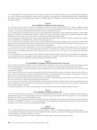 § 3o As adaptações dos veículos em operação nos serviços de transporte coletivo rodoviário, bem como os procedimentos e equipamen-
            tos a serem utilizados nestas adaptações, estarão sujeitas a programas de avaliação de conformidade desenvolvidos e implementados
            pelo Instituto Nacional de Metrologia, Normalização e Qualidade Industrial - INMETRO, a partir de orientações normativas elaboradas
            no âmbito da ABNT.

                                                                             Seção III
                                                      Da Acessibilidade no Transporte Coletivo Aquaviário
            Art. 40. No prazo de até trinta e seis meses a contar da data de edição das normas técnicas referidas no § 1o, todos os modelos e marcas
            de veículos de transporte coletivo aquaviário serão fabricados acessíveis e estarão disponíveis para integrar a frota operante, de forma
            a garantir o seu uso por pessoas portadoras de deficiência ou com mobilidade reduzida.
            § 1o As normas técnicas para fabricação dos veículos e dos equipamentos de transporte coletivo aquaviário acessíveis, a serem elabo-
            radas pelas instituições e entidades que compõem o Sistema Nacional de Metrologia, Normalização e Qualidade Industrial, estarão
            disponíveis no prazo de até vinte e quatro meses a contar da data da publicação deste Decreto.
            § 2o As adequações na infra-estrutura dos serviços desta modalidade de transporte deverão atender a critérios necessários para propor-
            cionar as condições de acessibilidade do sistema de transporte aquaviário.
            Art. 41. No prazo de até cinqüenta e quatro meses a contar da data de implementação dos programas de avaliação de conformidade
            descritos no § 2o, as empresas concessionárias e permissionárias dos serviços de transporte coletivo aquaviário, deverão garantir a aces-
            sibilidade da frota de veículos em circulação, inclusive de seus equipamentos.
            § 1o As normas técnicas para adaptação dos veículos e dos equipamentos de transporte coletivo aquaviário em circulação, de
            forma a torná-los acessíveis, serão elaboradas pelas instituições e entidades que compõem o Sistema Nacional de Metrologia,
            Normalização e Qualidade Industrial, e estarão disponíveis no prazo de até trinta e seis meses a contar da data da publicação
            deste Decreto.
            § 2o As adaptações dos veículos em operação nos serviços de transporte coletivo aquaviário, bem como os procedimentos e equipamen-
            tos a serem utilizados nestas adaptações, estarão sujeitas a programas de avaliação de conformidade desenvolvidos e implementados
            pelo INMETRO, a partir de orientações normativas elaboradas no âmbito da ABNT.

                                                                              Seção IV
                                             Da Acessibilidade no Transporte Coletivo Metroferroviário e Ferroviário
            Art. 42. A frota de veículos de transporte coletivo metroferroviário e ferroviário, assim como a infra-estrutura dos serviços deste transpor-
            te deverão estar totalmente acessíveis no prazo máximo de cento e vinte meses a contar da data de publicação deste Decreto.
            § 1o A acessibilidade nos serviços de transporte coletivo metroferroviário e ferroviário obedecerá ao disposto nas normas técnicas de
            acessibilidade da ABNT.
            § 2o No prazo de até trinta e seis meses a contar da data da publicação deste Decreto, todos os modelos e marcas de veículos de trans-
            porte coletivo metroferroviário e ferroviário serão fabricados acessíveis e estarão disponíveis para integrar a frota operante, de forma a
            garantir o seu uso por pessoas portadoras de deficiência ou com mobilidade reduzida.
            Art. 43. Os serviços de transporte coletivo metroferroviário e ferroviário existentes deverão estar totalmente acessíveis no prazo máximo
            de cento e vinte meses a contar da data de publicação deste Decreto.
            § 1o As empresas concessionárias e permissionárias dos serviços de transporte coletivo metroferroviário e ferroviário deverão apresentar
            plano de adaptação dos sistemas existentes, prevendo ações saneadoras de, no mínimo, oito por cento ao ano, sobre os elementos não
            acessíveis que compõem o sistema.
            § 2o O plano de que trata o § 1o deve ser apresentado em até seis meses a contar da data de publicação deste Decreto.

                                                                             Seção V
                                                         Da Acessibilidade no Transporte Coletivo Aéreo
            Art. 44. No prazo de até trinta e seis meses, a contar da data da publicação deste Decreto, os serviços de transporte coletivo aéreo e os
            equipamentos de acesso às aeronaves estarão acessíveis e disponíveis para serem operados de forma a garantir o seu uso por pessoas
            portadoras de deficiência ou com mobilidade reduzida.
            Parágrafo único. A acessibilidade nos serviços de transporte coletivo aéreo obedecerá ao disposto na Norma de Serviço da Instrução da
            Aviação Civil NOSER/IAC - 2508-0796, de 1o de novembro de 1995, expedida pelo Departamento de Aviação Civil do Comando da
            Aeronáutica, e nas normas técnicas de acessibilidade da ABNT.

                                                                          Seção VI
                                                                   Das Disposições Finais
            Art. 45. Caberá ao Poder Executivo, com base em estudos e pesquisas, verificar a viabilidade de redução ou isenção de tributo:
            I - para importação de equipamentos que não sejam produzidos no País, necessários no processo de adequação do sistema de transporte
            coletivo, desde que não existam similares nacionais; e
            II - para fabricação ou aquisição de veículos ou equipamentos destinados aos sistemas de transporte coletivo.




            104 | Secretaria Municipal da Pessoa com Deficiência e Mobilidade Reduzida | SMPED




28369002 acessibilidade.indd 104                                                                                                                        08/08/08 12:08:57
 