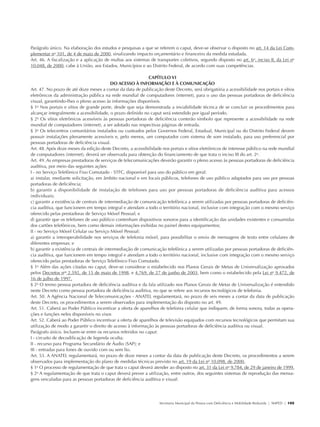 Parágrafo único. Na elaboração dos estudos e pesquisas a que se referem o caput, deve-se observar o disposto no art. 14 da Lei Com-
               plementar no 101, de 4 de maio de 2000, sinalizando impacto orçamentário e financeiro da medida estudada.
               Art. 46. A fiscalização e a aplicação de multas aos sistemas de transportes coletivos, segundo disposto no art. 6o, inciso II, da Lei no
               10.048, de 2000, cabe à União, aos Estados, Municípios e ao Distrito Federal, de acordo com suas competências.

                                                                           CAPÍTULO VI
                                                          DO ACESSO À INFORMAÇÃO E À COMUNICAÇÃO
               Art. 47. No prazo de até doze meses a contar da data de publicação deste Decreto, será obrigatória a acessibilidade nos portais e sítios
               eletrônicos da administração pública na rede mundial de computadores (internet), para o uso das pessoas portadoras de deficiência
               visual, garantindo-lhes o pleno acesso às informações disponíveis.
               § 1o Nos portais e sítios de grande porte, desde que seja demonstrada a inviabilidade técnica de se concluir os procedimentos para
               alcançar integralmente a acessibilidade, o prazo definido no caput será estendido por igual período.
               § 2o Os sítios eletrônicos acessíveis às pessoas portadoras de deficiência conterão símbolo que represente a acessibilidade na rede
               mundial de computadores (internet), a ser adotado nas respectivas páginas de entrada.
               § 3o Os telecentros comunitários instalados ou custeados pelos Governos Federal, Estadual, Municipal ou do Distrito Federal devem
               possuir instalações plenamente acessíveis e, pelo menos, um computador com sistema de som instalado, para uso preferencial por
               pessoas portadoras de deficiência visual.
               Art. 48. Após doze meses da edição deste Decreto, a acessibilidade nos portais e sítios eletrônicos de interesse público na rede mundial
               de computadores (internet), deverá ser observada para obtenção do financiamento de que trata o inciso III do art. 2o.
               Art. 49. As empresas prestadoras de serviços de telecomunicações deverão garantir o pleno acesso às pessoas portadoras de deficiência
               auditiva, por meio das seguintes ações:
               I - no Serviço Telefônico Fixo Comutado - STFC, disponível para uso do público em geral:
               a) instalar, mediante solicitação, em âmbito nacional e em locais públicos, telefones de uso público adaptados para uso por pessoas
               portadoras de deficiência;
               b) garantir a disponibilidade de instalação de telefones para uso por pessoas portadoras de deficiência auditiva para acessos
               individuais;
               c) garantir a existência de centrais de intermediação de comunicação telefônica a serem utilizadas por pessoas portadoras de deficiên-
               cia auditiva, que funcionem em tempo integral e atendam a todo o território nacional, inclusive com integração com o mesmo serviço
               oferecido pelas prestadoras de Serviço Móvel Pessoal; e
               d) garantir que os telefones de uso público contenham dispositivos sonoros para a identificação das unidades existentes e consumidas
               dos cartões telefônicos, bem como demais informações exibidas no painel destes equipamentos;
               II - no Serviço Móvel Celular ou Serviço Móvel Pessoal:
               a) garantir a interoperabilidade nos serviços de telefonia móvel, para possibilitar o envio de mensagens de texto entre celulares de
               diferentes empresas; e
               b) garantir a existência de centrais de intermediação de comunicação telefônica a serem utilizadas por pessoas portadoras de deficiên-
               cia auditiva, que funcionem em tempo integral e atendam a todo o território nacional, inclusive com integração com o mesmo serviço
               oferecido pelas prestadoras de Serviço Telefônico Fixo Comutado.
               § 1o Além das ações citadas no caput, deve-se considerar o estabelecido nos Planos Gerais de Metas de Universalização aprovados
               pelos Decretos nos 2.592, de 15 de maio de 1998, e 4.769, de 27 de junho de 2003, bem como o estabelecido pela Lei no 9.472, de
               16 de julho de 1997.
               § 2o O termo pessoa portadora de deficiência auditiva e da fala utilizado nos Planos Gerais de Metas de Universalização é entendido
               neste Decreto como pessoa portadora de deficiência auditiva, no que se refere aos recursos tecnológicos de telefonia.
               Art. 50. A Agência Nacional de Telecomunicações - ANATEL regulamentará, no prazo de seis meses a contar da data de publicação
               deste Decreto, os procedimentos a serem observados para implementação do disposto no art. 49.
               Art. 51. Caberá ao Poder Público incentivar a oferta de aparelhos de telefonia celular que indiquem, de forma sonora, todas as opera-
               ções e funções neles disponíveis no visor.
               Art. 52. Caberá ao Poder Público incentivar a oferta de aparelhos de televisão equipados com recursos tecnológicos que permitam sua
               utilização de modo a garantir o direito de acesso à informação às pessoas portadoras de deficiência auditiva ou visual.
               Parágrafo único. Incluem-se entre os recursos referidos no caput:
               I - circuito de decodificação de legenda oculta;
               II - recurso para Programa Secundário de Áudio (SAP); e
               III - entradas para fones de ouvido com ou sem fio.
               Art. 53. A ANATEL regulamentará, no prazo de doze meses a contar da data de publicação deste Decreto, os procedimentos a serem
               observados para implementação do plano de medidas técnicas previsto no art. 19 da Lei no 10.098, de 2000.
               § 1o O processo de regulamentação de que trata o caput deverá atender ao disposto no art. 31 da Lei no 9.784, de 29 de janeiro de 1999.
               § 2o A regulamentação de que trata o caput deverá prever a utilização, entre outros, dos seguintes sistemas de reprodução das mensa-
               gens veiculadas para as pessoas portadoras de deficiência auditiva e visual:




                                                                                 Secretaria Municipal da Pessoa com Deficiência e Mobilidade Reduzida | SMPED | 105




28369002 acessibilidade.indd 105                                                                                                                                08/08/08 12:08:57
 