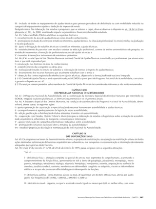 III - inclusão de todos os equipamentos de ajudas técnicas para pessoas portadoras de deficiência ou com mobilidade reduzida na
               categoria de equipamentos sujeitos a dedução de imposto de renda.
               Parágrafo único. Na elaboração dos estudos e pesquisas a que se referem o caput, deve-se observar o disposto no art. 14 da Lei Com-
               plementar no 101, de 2000, sinalizando impacto orçamentário e financeiro da medida estudada.
               Art. 65. Caberá ao Poder Público viabilizar as seguintes diretrizes:
               I - reconhecimento da área de ajudas técnicas como área de conhecimento;
               II - promoção da inclusão de conteúdos temáticos referentes a ajudas técnicas na educação profissional, no ensino médio, na graduação
               e na pós-graduação;
               III - apoio e divulgação de trabalhos técnicos e científicos referentes a ajudas técnicas;
               IV - estabelecimento de parcerias com escolas e centros de educação profissional, centros de ensino universitários e de pesquisa, no
               sentido de incrementar a formação de profissionais na área de ajudas técnicas; e
               V - incentivo à formação e treinamento de ortesistas e protesistas.
               Art. 66. A Secretaria Especial dos Direitos Humanos instituirá Comitê de Ajudas Técnicas, constituído por profissionais que atuam nesta
               área, e que será responsável por:
               I - estruturação das diretrizes da área de conhecimento;
               II - estabelecimento das competências desta área;
               III - realização de estudos no intuito de subsidiar a elaboração de normas a respeito de ajudas técnicas;
               IV - levantamento dos recursos humanos que atualmente trabalham com o tema; e
               V - detecção dos centros regionais de referência em ajudas técnicas, objetivando a formação de rede nacional integrada.
               § 1o O Comitê de Ajudas Técnicas será supervisionado pela CORDE e participará do Programa Nacional de Acessibilidade, com vistas
               a garantir o disposto no art. 62.
               § 2o Os serviços a serem prestados pelos membros do Comitê de Ajudas Técnicas são considerados relevantes e não serão remunerados.

                                                                              CAPÍTULO VIII
                                                          DO PROGRAMA NACIONAL DE ACESSIBILIDADE
               Art. 67. O Programa Nacional de Acessibilidade, sob a coordenação da Secretaria Especial dos Direitos Humanos, por intermédio da
               CORDE, integrará os planos plurianuais, as diretrizes orçamentárias e os orçamentos anuais.
               Art. 68. A Secretaria Especial dos Direitos Humanos, na condição de coordenadora do Programa Nacional de Acessibilidade, desen-
               volverá, dentre outras, as seguintes ações:
               I - apoio e promoção de capacitação e especialização de recursos humanos em acessibilidade e ajudas técnicas;
               II - acompanhamento e aperfeiçoamento da legislação sobre acessibilidade;
               III - edição, publicação e distribuição de títulos referentes à temática da acessibilidade;
               IV - cooperação com Estados, Distrito Federal e Municípios para a elaboração de estudos e diagnósticos sobre a situação da acessibili-
               dade arquitetônica, urbanística, de transporte, comunicação e informação;
               V - apoio e realização de campanhas informativas e educativas sobre acessibilidade;
               VI - promoção de concursos nacionais sobre a temática da acessibilidade; e
               VII - estudos e proposição da criação e normatização do Selo Nacional de Acessibilidade.

                                                                           CAPÍTULO IX
                                                                    DAS DISPOSIÇÕES FINAIS
               Art. 69. Os programas nacionais de desenvolvimento urbano, os projetos de revitalização, recuperação ou reabilitação urbana incluirão
               ações destinadas à eliminação de barreiras arquitetônicas e urbanísticas, nos transportes e na comunicação e informação devidamente
               adequadas às exigências deste Decreto.
               Art. 70. O art. 4o do Decreto no 3.298, de 20 de dezembro de 1999, passa a vigorar com as seguintes alterações:
                            “Art. 4o .......................................................................

                            I - deficiência física - alteração completa ou parcial de um ou mais segmentos do corpo humano, acarretando o
                            comprometimento da função física, apresentando-se sob a forma de paraplegia, paraparesia, monoplegia, mono-
                            paresia, tetraplegia, tetraparesia, triplegia, triparesia, hemiplegia, hemiparesia, ostomia, amputação ou ausência de
                            membro, paralisia cerebral, nanismo, membros com deformidade congênita ou adquirida, exceto as deformidades
                            estéticas e as que não produzam dificuldades para o desempenho de funções;

                            II - deficiência auditiva - perda bilateral, parcial ou total, de quarenta e um decibéis (dB) ou mais, aferida por audio-
                            grama nas freqüências de 500HZ, 1.000HZ, 2.000Hz e 3.000Hz;

                            III - deficiência visual - cegueira, na qual a acuidade visual é igual ou menor que 0,05 no melhor olho, com a me-




                                                                                                               Secretaria Municipal da Pessoa com Deficiência e Mobilidade Reduzida | SMPED | 107




28369002 acessibilidade.indd 107                                                                                                                                                              08/08/08 12:08:57
 