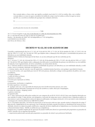 lhor correção óptica; a baixa visão, que significa acuidade visual entre 0,3 e 0,05 no melhor olho, com a melhor
                         correção óptica; os casos nos quais a somatória da medida do campo visual em ambos os olhos for igual ou menor
                         que 60o; ou a ocorrência simultânea de quaisquer das condições anteriores;

                         IV - .......................................................................

                         .......................................................................

                         d) utilização dos recursos da comunidade;

                         .......................................................................”(NR)
            Art. 71. Ficam revogados os arts. 50 a 54 do Decreto no 3.298, de 20 de dezembro de 1999.
            Art. 72. Este Decreto entra em vigor na data da sua publicação.
            Brasília, 2 de dezembro de 2004; 183o da Independência e 116o da República.
            LUIZ INÁCIO LULA DA SILVA
            José Dirceu de Oliveira e Silva




                                                         DECRETO Nº 45.122, DE 12 DE AGOSTO DE 2004
            Consolida a regulamentação das Leis nº 11.345, de 14 de abril de 1993, nº 11.424, de 30 de setembro de 1993, nº 12.815, de 6 de
            abril de 1999, e nº 12.821, de 7 de abril de 1999, que dispõem sobre a adequação das edificações à acessibilidade das pessoas com
            deficiência ou com mobilidade reduzida.
            MARTA SUPLICY, Prefeita do Município de São Paulo, no uso das atribuições que lhe são conferidas por lei,
            DECRETA:
            Art. 1º. As Leis nº 11.345, de 14 de abril de 1993, nº 11.424, de 30 de setembro de 1993, nº 12.815, de 6 de abril de 1999, e nº 12.821,
            de 7 de abril de 1999, que dispõem sobre a adequação das edificações à acessibilidade das pessoas com deficiência ou com mobilida-
            de reduzida, ficam regulamentadas, de forma consolidada, nos termos deste decreto.
            Art. 2º. Deverão atender às normas de adequação à acessibilidade das pessoas com deficiência ou com mobilidade reduzida, as edifi-
            cações, novas ou existentes, destinadas aos seguintes usos:
            I - cinemas, teatros, salas de concerto, casas de espetáculos e estabelecimentos bancários, com qualquer capacidade de lotação;
            II - locais de reunião, com capacidade para mais de 100 (cem) pessoas, destinados a abrigar eventos geradores de público, tais como:
            a) auditórios;
            b) templos religiosos;
            c) salões de festas ou danças;
            d) ginásios ou estádios;
            e) recintos para exposições ou leilões;
            f) museus;
            g) restaurantes, lanchonetes e congêneres;
            h) clubes esportivos e recreativos;
            III - qualquer outro uso, com capacidade de lotação para mais de 600 (seiscentas) pessoas, tais como:
            a) estabelecimentos destinados à prestação de serviços de assistência à saúde, educação e hospedagem;
            b) centros de compras - shopping centers;
            c) galerias comerciais;
            d) supermercados.
            Art. 3º. Para a aprovação das edificações residenciais com categorias de uso R2-02, R3-01 e R3-02, bem como daquelas destinadas aos
            usos referidos no artigo 2º deste decreto, será obrigatória a execução de rampa para vencer o desnível entre o logradouro público ou
            área externa e o piso correspondente à soleira de ingresso às edificações, com largura mínima de 1,20 m (um metro e vinte centímetros)
            e inclinação até a máxima admissível na NBR 9050 da ABNT.
            Art. 4º. Os projetos aprovados, com Alvará de Aprovação ou de Execução ainda em vigor, quando sujeitos às disposições do artigo 2º
            deste decreto, independerão de nova aprovação, mas as alterações do projeto, quando necessárias ao atendimento das normas de aces-
            sibilidade, deverão ser objeto de projeto modificativo, requerido de forma simplificada às Subprefeituras ou à Secretaria da Habitação
            e Desenvolvimento Urbano - SEHAB, no âmbito de suas competências.
            Parágrafo único. O pedido simplificado de aprovação de projeto modificativo deverá ser apresentado pelo proprietário ou possuidor do
            imóvel, instruído com os seguintes documentos:
            I - requerimento padronizado assinado pelo proprietário ou possuidor do imóvel e por profissional habilitado;



            108 | Secretaria Municipal da Pessoa com Deficiência e Mobilidade Reduzida | SMPED




28369002 acessibilidade.indd 108                                                                                                                   08/08/08 12:08:58
 