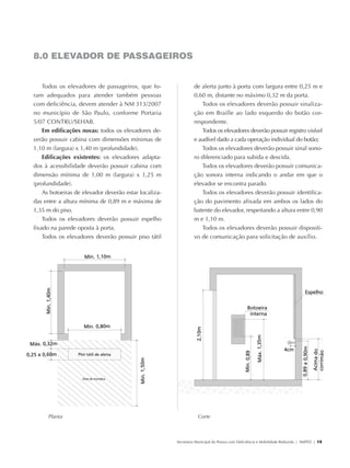 8.0 ELEVADOR DE PASSAGEIROS


                   Todos os elevadores de passageiros, que fo-                 de alerta junto à porta com largura entre 0,25 m e
               ram adequados para atender também pessoas                       0,60 m, distante no máximo 0,32 m da porta.
               com deficiência, devem atender à NM 313/2007                       Todos os elevadores deverão possuir sinaliza-
               no município de São Paulo, conforme Portaria                    ção em Braille ao lado esquerdo do botão cor-
               5/07 Contru/Sehab.                                              respondente.
                   Em edificações novas: todos os elevadores de-                  Todos os elevadores deverão possuir registro visível
               verão possuir cabina com dimensões mínimas de                   e audível dado a cada operação individual do botão;
               1,10 m (largura) x 1,40 m (profundidade).                          Todos os elevadores deverão possuir sinal sono-
                   Edificações existentes: os elevadores adapta-               ro diferenciado para subida e descida.
               dos à acessibilidade deverão possuir cabina com                    Todos os elevadores deverão possuir comunica-
               dimensão mínima de 1,00 m (largura) x 1,25 m                    ção sonora interna indicando o andar em que o
               (profundidade).                                                 elevador se encontra parado.
                   As botoeiras de elevador deverão estar localiza-               Todos os elevadores deverão possuir identifica-
               das entre a altura mínima de 0,89 m e máxima de                 ção do pavimento afixada em ambos os lados do
               1,35 m do piso.                                                 batente do elevador, respeitando a altura entre 0,90
                   Todos os elevadores deverão possuir espelho                 m e 1,10 m.
               fixado na parede oposta à porta.                                   Todos os elevadores deverão possuir dispositi-
                   Todos os elevadores deverão possuir piso tátil              vo de comunicação para solicitação de auxílio.




                        Planta                                                   Corte



                                                                      Secretaria Municipal da Pessoa com Deficiência e Mobilidade Reduzida | SMPED | 19




28369002 acessibilidade.indd 19                                                                                                                     08/08/08 12:08:27
 