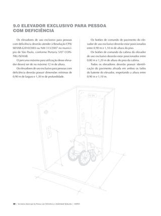 9.0 ELEVADOR EXCLUSIVO PARA PESSOA
             COM DEFICIÊNCIA

               Os elevadores de uso exclusivo para pessoas                                          Os botões de comando de pavimento do ele-
            com deficiência deverão atender à Resolução CPA/                                     vador de uso exclusivo deverão estar posicionados
            SEHAB-G/010/2003 ou NM 313/2007 no municí-                                           entre 0,90 m e 1,10 m de altura do piso.
            pio de São Paulo, conforme Portaria 5/07 Con-                                           Os botões de comando da cabina do elevador
            tru/Sehab.                                                                           de uso exclusivo deverão estar posicionados entre
               O percurso máximo para utilização desse eleva-                                    0,80 m e 1,20 m de altura do piso da cabina.
            dor deverá ser de no máximo 12 m de altura.                                             Todos os elevadores deverão possuir identifi-
               Os elevadores de uso exclusivo para pessoas com                                   cação do pavimento afixada em ambos os lados
            deficiência deverão possuir dimensões mínimas de                                     do batente do elevador, respeitando a altura entre
            0,90 m de largura e 1,30 m de profundidade.                                          0,90 m e 1,10 m.




             20 | Secretaria Municipal da Pessoa com Deficiência e Mobilidade Reduzida | SMPED




28369002 acessibilidade.indd 20                                                                                                                   08/08/08 12:08:29
 