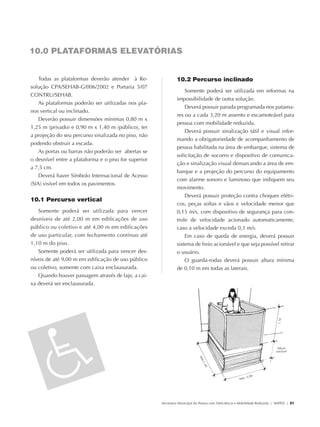 10.0 PLATAFORMAS ELEVATÓRIAS


                   Todas as plataformas deverão atender à Re-                 10.2 Percurso inclinado
               solução CPA/SEHAB-G/006/2002 e Portaria 5/07
                                                                                  Somente poderá ser utilizada em reformas na
               CONTRU/SEHAB.
                                                                              impossibilidade de outra solução.
                   As plataformas poderão ser utilizadas nos pla-
                                                                                  Deverá possuir parada programada nos patama-
               nos vertical ou inclinado.
                                                                              res ou a cada 3,20 m assento e escamoteável para
                   Deverão possuir dimensões mínimas 0,80 m x
                                                                              pessoa com mobilidade reduzida.
               1,25 m (privado) e 0,90 m x 1,40 m (público), ter
                                                                                  Deverá possuir sinalização tátil e visual infor-
               a projeção do seu percurso sinalizada no piso, não
                                                                              mando a obrigatoriedade de acompanhamento de
               podendo obstruir a escada.
                                                                              pessoa habilitada na área de embarque, sistema de
                   As portas ou barras não poderão ser abertas se
                                                                              solicitação de socorro e dispositivo de comunica-
               o desnível entre a plataforma e o piso for superior
                                                                              ção e sinalização visual demarcando a área de em-
               a 7,5 cm.
                                                                              barque e a projeção do percurso do equipamento
                   Deverá haver Símbolo Internacional de Acesso
                                                                              com alarme sonoro e luminoso que indiquem seu
               (SIA) visível em todos os pavimentos.
                                                                              movimento.
                                                                                  Deverá possuir proteção contra choques elétri-
               10.1 Percurso vertical
                                                                              cos, peças soltas e vãos e velocidade menor que
                  Somente poderá ser utilizada para vencer                    0,15 m/s, com dispositivo de segurança para con-
               desníveis de até 2,00 m em edificações de uso                  trole de velocidade acionado automaticamente,
               público ou coletivo e até 4,00 m em edificações                caso a velocidade exceda 0,3 m/s.
               de uso particular, com fechamento contínuo até                     Em caso de queda de energia, deverá possuir
               1,10 m do piso.                                                sistema de freio acionável e que seja possível retirar
                  Somente poderá ser utilizada para vencer des-               o usuário.
               níveis de até 9,00 m em edificação de uso público                  O guarda-rodas deverá possuir altura mínima
               ou coletivo, somente com caixa enclausurada.                   de 0,10 m em todas as laterais.
                  Quando houver passagem através de laje, a cai-
               xa deverá ser enclausurada.




                                                                     Secretaria Municipal da Pessoa com Deficiência e Mobilidade Reduzida | SMPED | 21




28369002 acessibilidade.indd 21                                                                                                                    08/08/08 12:08:30
 