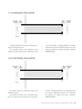 11.0 ESCADA ROLANTE




                                  Planta




                  A escada rolante deverá possuir sinalização vi-             e tátil informando a obrigatoriedade de acompa-
               sual com instruções de uso.                                    nhamento por pessoa habilitada durante sua utili-
                  Nas escadas rolantes com plataforma para                    zação por pessoa em cadeira de rodas, conforme
               cadeira de rodas deverá haver sinalização visual               NBR9050/2004.




               12.0 ESTEIRA ROLANTE




                                  Planta




                   Na esteira rolante há sinalização visual com               mando a obrigatoriedade de acompanhamento
               instruções de uso.                                             por pessoa habilitada durante sua utilização
                   Nas esteiras rolantes com inclinação supe-                 por pessoa em cadeira de rodas, conforme
               rior a 5%, deverá existir sinalização visual infor-            NBR9050/2004.



                                                                     Secretaria Municipal da Pessoa com Deficiência e Mobilidade Reduzida | SMPED | 23




28369002 acessibilidade.indd 23                                                                                                                    08/08/08 12:08:30
 