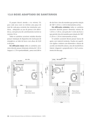 13.0 BOXE ADAPTADO DE SANITÁRIOS


                O projeto deverá atender a no mínimo 5%                                          de vão livre e área de manobra que permita rotação
            para cada sexo (com no mínimo uma peça) do                                           de 180° (1,20 m x 1,50 m) internamente ao box.
            total de cada peça existente das instalações sani-                                       Em edificações existentes: todos os sanitários
            tárias, adequadas ao uso da pessoa com defici-                                       acessíveis deverão possuir dimensão mínima de
            ência, com percurso de caminhamento real de no                                       1,50 m x 1,50 m, com porta de 1 m de vão livre e
            máximo 50 m.                                                                         que permite área de manobra para rotação de 180°
                Todos os sanitários acessíveis isolados deverão                                  (1,20 m x 1,50 m) externamente ao boxe.
            possuir instalação de dispositivo de sinalização de                                      O sanitário acessível deverá possuir barras de
            emergência ao lado da bacia com altura de 0,40                                       apoio com material resistente, fixadas em superfí-
            m do piso.                                                                           cies rígidas e estáveis com dimensões e alturas de
                Em edificações novas: todos os sanitários aces-                                  acordo com desenho abaixo, área de transferência
            síveis deverão possuir dimensão mínima de 1,50 m                                     (lateral, diagonal e perpendicular) e fácil aciona-
            (largura) x 1,70 m (profundidade), porta com 0,80 m                                  mento de descarga.




                                                 Planta boxe                                              Área de manobra         Planta boxe
                                                 para obras novas                                          (rotação 180º)         para reformas
                                                                                                          1,50 m x 1,20 m




             24 | Secretaria Municipal da Pessoa com Deficiência e Mobilidade Reduzida | SMPED




28369002 acessibilidade.indd 24                                                                                                                    08/08/08 12:08:31
 