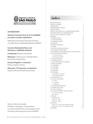 índice
                                                                                                PRINCÍPIOS BÁSICOS                                    3
                                                                                                DESENHO UNIVERSAL                                     4
                                                                                                ACESSIBILIDADE                                        4
                                                                                                DIMENSIONAMENTO BÁSICO                                5
                                                                                                HOMEM PADRÃO                                          5
                                                                                                PESSOAS COM DEFICIÊNCIA OU MOBILIDADE REDUZIDA        6
             ACESSIBILIDADE
                                                                                                DIMENSÕES BÁSICAS DA CADEIRA DE RODAS                 7
                                                                                                ALCANCE MANUAL FRONTAL E LATERAL                      8
             Manual de Instruções Técnicas de Acessibilidade
                                                                                                DIRETRIZES                                            9
             para apoio ao projeto arquitetônico                                                1.0 PASSEIO PÚBLICO                                  10
                                                                                                2.0 ESTACIONAMENTO                                   12
             Publicação da Secretaria Municipal da Pessoa                                       3.0 ENTRADAS E SAÍDAS                                13
             com Deficiência e Mobilidade Reduzida (SMPED)                                      4.0 DESNÍVEIS                                        13
                                                                                                5.0 PORTAS E ABERTURAS                               14
                                                                                                6.0 RAMPAS                                           15
             Secretaria Municipal da Pessoa com                                                 7.0 ESCADAS E DEGRAUS ISOLADOS                       17
             Deficiência e Mobilidade Reduzida                                                  8.0 ELEVADOR DE PASSAGEIROS                          19
                                                                                                9.0 ELEVADOR EXCLUSIVO PARA PESSOA COM DEFICIÊNCIA    20
             Coordenação: Renato Corrêa Baena                                                   10.0 PLATAFORMAS ELEVATÓRIAS                         21
                                                                                                   10.1 Percurso vertical                            21
             Elaboração: Camila Caruso, Daniella Bertini,                                          10.2 Percurso inclinado                           21
                                                                                                11.0 ESCADA ROLANTE                                  23
             Elisa Prado e Fabiola Plaza
                                                                                                12.0 ESTEIRA ROLANTE                                 23
                                                                                                13.0 BOXE ADAPTADO DE SANITÁRIOS                     24
             Revisão Ortográfica e Gramatical:
                                                                                                14.0 BACIA SANITÁRIA                                 25
             Heleusa Angelica Teixeira                                                          15.0 LAVATÓRIO                                       26
                                                                                                16.0 MICTÓRIO                                        27
             Editoração, CTP, Impressão e Acabamento:                                           17.0 CHUVEIRO                                        28
             Imprensa Oficial do Estado de São Paulo                                            18.0 BANHEIRA                                        29
                                                                                                19.0 VESTIÁRIO                                       30
                                                                                                   19.1 Vestiários em cabinas                        30
                                                                                                   19.2 Vestiários coletivos                         30
                                                                                                20.0 ROTAS DE FUGA                                   31
                                                                                                21.0 LOCAIS DE REUNIÃO                               31
                                                                                                   21.1 Palco                                        33
                                                                                                   21.2 Camarim                                      33
                                                                                                   21.3 Bilheteria                                   33
                                                                                                22.0 LOCAIS DE HOSPEDAGEM                            34
                                                                                                23.0 SERVIÇOS DE SAÚDE                               34
                                                                                                24.0 COPA / COZINHA                                  35
                                                                                                25.0 LOCAIS DE ESPORTE, LAZER E TURISMO              36
                                                                                                   25.1 Locais de esporte                            36
                                                                                                   25.2 Piscinas                                     37
                                                                                                CHECK LIST                                           39
                                                                                                   INTRODUÇÃO                                        41
                                                                                                   Check List – Parte I                              43
                                                                                                   Check List – Parte II                             71
                                                                                                LEGISLAÇÃO                                           95
             Todos os direitos reservados.                                                         Decreto Nº 5.296 de 2 de dezembro de 2004         97
             Proibida a reprodução, armazenamento                                                  Decreto Nº 45.122, de 12 de agosto de 2004        108
                                                                                                ANOTAÇÕES                                            111
             ou transmissão deste livro, por quaisquer meios,
             sem prévia autorização por escrito da SMPED


             2 | Secretaria Municipal da Pessoa com Deficiência e Mobilidade Reduzida | SMPED




28369002 acessibilidade.indd 2                                                                                                                             08/08/08 12:08:16
 