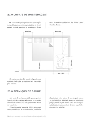 22.0 LOCAIS DE HOSPEDAGEM


                Os locais de hospedagem deverão possuir pelo                                     ência ou mobilidade reduzida, de acordo com o
            menos 5%, com no mínimo um, do total de dormi-                                       desenho abaixo:
            tórios e sanitário acessíveis às pessoas com defici-




                              Planta




               Os sanitários deverão possuir dispositivo de
            chamada para casos de emergência a 0,40 m do
            piso acabado.




            23.0 SERVIÇOS DE SAÚDE

                 Nos locais de serviços de saúde que comportem                                   diagnósticos, entre outros, devem ter pelo menos
             internações de pacientes, pelo menos 10% com no                                     10% de sanitários acessíveis, sendo no mínimo um
             mínimo um dos sanitários em apartamentos devem                                      por pavimento e pelo menos uma das salas para
             ser acessíveis.                                                                     cada tipo de serviço prestado deve ser acessível e
                 Os ambulatórios, postos de saúde, prontos-so-                                   estar em rota acessível.
             corros, laboratórios de análises clínicas, centros de



             34 | Secretaria Municipal da Pessoa com Deficiência e Mobilidade Reduzida | SMPED




28369002 acessibilidade.indd 34                                                                                                                   08/08/08 12:08:36
 