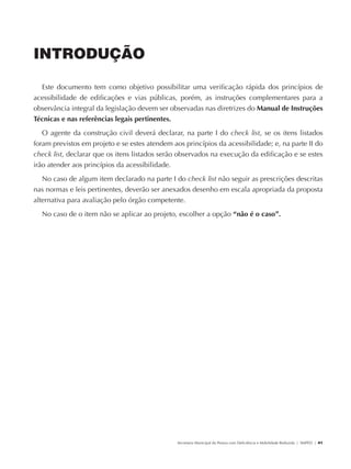 INTRODUÇÃO

                 Este documento tem como objetivo possibilitar uma verificação rápida dos princípios de
               acessibilidade de edificações e vias públicas, porém, as instruções complementares para a
               observância integral da legislação devem ser observadas nas diretrizes do Manual de Instruções
               Técnicas e nas referências legais pertinentes.
                  O agente da construção civil deverá declarar, na parte I do check list, se os itens listados
               foram previstos em projeto e se estes atendem aos princípios da acessibilidade; e, na parte II do
               check list, declarar que os itens listados serão observados na execução da edificação e se estes
               irão atender aos princípios da acessibilidade.
                    No caso de algum item declarado na parte I do check list não seguir as prescrições descritas
               nas normas e leis pertinentes, deverão ser anexados desenho em escala apropriada da proposta
               alternativa para avaliação pelo órgão competente.
                    No caso de o item não se aplicar ao projeto, escolher a opção “não é o caso”.




                                                                Secretaria Municipal da Pessoa com Deficiência e Mobilidade Reduzida | SMPED | 41




28369002 acessibilidade.indd 41                                                                                                               08/08/08 12:08:38
 