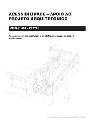 ACESSIBILIDADE – APOIO AO
               PROJETO ARQUITETÔNICO

                   CHECK LIST – PARTE I


               Itens que devem ser observados e atendidos na execução do projeto
               arquitetônico




                                                     Secretaria Municipal da Pessoa com Deficiência e Mobilidade Reduzida | SMPED | 43




28369002 acessibilidade.indd 43                                                                                                    08/08/08 12:08:46
 