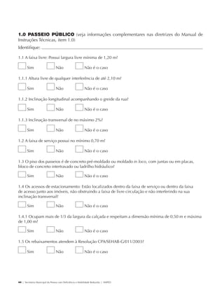 1.0 PASSEIO PÚBLICO (veja informações complementares nas diretrizes do Manual de
             Instruções Técnicas, item 1.0)
             Identifique:                                                                                        	

             1.1 A faixa livre: Possui largura livre mínima de 1,20 m?

                     Sim                     Não                      Não é o caso

             1.1.1 Altura livre de qualquer interferência de até 2,10 m?

                     Sim                     Não                      Não é o caso

             1.1.2 Inclinação longitudinal acompanhando o greide da rua?

                     Sim                     Não                      Não é o caso

             1.1.3 Inclinação transversal de no máximo 2%?

                     Sim                     Não                      Não é o caso

             1.2 A faixa de serviço possui no mínimo 0,70 m?

                     Sim                     Não                      Não é o caso

             1.3 O piso dos passeios é de concreto pré-moldado ou moldado in loco, com juntas ou em placas,
             bloco de concreto intertravado ou ladrilho hidráulico?

                     Sim                     Não                      Não é o caso

             1.4 Os acessos de estacionamento: Estão localizados dentro da faixa de serviço ou dentro da faixa
             de acesso junto aos imóveis, não obstruindo a faixa de livre circulação e não interferindo na sua
             inclinação transversal?

                     Sim                     Não                      Não é o caso

             1.4.1 Ocupam mais de 1/3 da largura da calçada e respeitam a dimensão mínima de 0,50 m e máxima
             de 1,00 m?

                     Sim                     Não                      Não é o caso

             1.5 Os rebaixamentos atendem à Resolução CPA/SEHAB-G/011/2003?

                     Sim                     Não                      Não é o caso




             44 | Secretaria Municipal da Pessoa com Deficiência e Mobilidade Reduzida | SMPED




28369002 acessibilidade.indd 44                                                                                  08/08/08 12:08:47
 