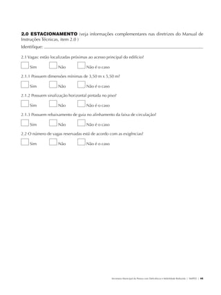 2.0 ESTACIONAMENTO (veja informações complementares nas diretrizes do Manual de
               Instruções Técnicas, item 2.0 )
               Identifique:                                                                                                                            	

               2.1 Vagas: estão localizadas próximas ao acesso principal do edifício?

                        Sim           Não           Não é o caso

               2.1.1 Possuem dimensões mínimas de 3,50 m x 5,50 m?

                        Sim           Não           Não é o caso

               2.1.2 Possuem sinalização horizontal pintada no piso?

                        Sim           Não           Não é o caso

               2.1.3 Possuem rebaixamento de guia no alinhamento da faixa de circulação?

                        Sim           Não           Não é o caso

               2.2 O número de vagas reservadas está de acordo com as exigências?

                        Sim           Não           Não é o caso




                                                                   Secretaria Municipal da Pessoa com Deficiência e Mobilidade Reduzida | SMPED | 45




28369002 acessibilidade.indd 45                                                                                                                  08/08/08 12:08:47
 