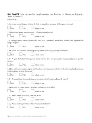 5.0 RAMPA (veja informações complementares nas diretrizes do Manual de Instruções
             Técnicas, item 6.0)
             Identifique:                                                                                                	

             5.1 A rampa possui largura mínima de 1,20 m para obras novas ou 0,90 m para reformas?

                     Sim                     Não                      Não é o caso

             5.2 O patamar possui no mínimo de 1,20 m de comprimento?

                     Sim                     Não                      Não é o caso

             5.3 A rampa possui inclinação máxima de 8,33%, atendendo ao desnível máximo por segmento de
             rampa exigido?

                     Sim                     Não                      Não é o caso

             5.4 Guia de balizamento: A rampa possui paredes laterais ou guia de balizamento?

                     Sim                     Não                      Não é o caso

             5.4.1 A guia de balizamento possui altura mínima de 5 cm executadas nas projeções dos guarda-
             corpos?

                     Sim                     Não                      Não é o caso

             5.5 Piso tátil: A rampa possui piso tátil de alerta com largura entre 0,25 m e 0,60 m localizado antes do
             início e após o término da rampa?

                     Sim                     Não                      Não é o caso

             5.5.1 O piso tátil de alerta está distante no máximo 0,32 m da mudança de plano?

                     Sim                     Não                      Não é o caso

             5.6 Corrimão: A rampa possui corrimão contínuo nos dois lados?

                     Sim                     Não                      Não é o caso

             5.6.1 Possui dupla altura de 0,70 m e 0,92 m?

                     Sim                     Não                      Não é o caso

             5.6.2 Possui prolongamento de 0,30 m nas extremidades?

                     Sim                     Não                      Não é o caso



             48 | Secretaria Municipal da Pessoa com Deficiência e Mobilidade Reduzida | SMPED




28369002 acessibilidade.indd 48                                                                                      08/08/08 12:08:47
 