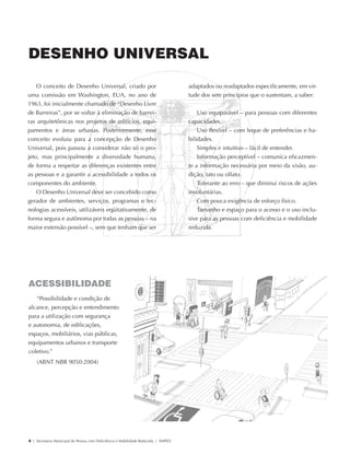 DESENHO UNIVERSAL

                O conceito de Desenho Universal, criado por                                     adaptados ou readaptados especificamente, em vir-
            uma comissão em Washington, EUA, no ano de                                          tude dos sete princípios que o sustentam, a saber:
            1963, foi inicialmente chamado de “Desenho Livre
            de Barreiras”, por se voltar à eliminação de barrei-                                    Uso equiparável – para pessoas com diferentes
            ras arquitetônicas nos projetos de edifícios, equi-                                 capacidades.
            pamentos e áreas urbanas. Posteriormente, esse                                          Uso flexível – com leque de preferências e ha-
            conceito evoluiu para a concepção de Desenho                                        bilidades.
            Universal, pois passou a considerar não só o pro-                                       Simples e intuitivo – fácil de entender.
            jeto, mas principalmente a diversidade humana,                                          Informação perceptível – comunica eficazmen-
            de forma a respeitar as diferenças existentes entre                                 te a informação necessária por meio da visão, au-
            as pessoas e a garantir a acessibilidade a todos os                                 dição, tato ou olfato.
            componentes do ambiente.                                                                Tolerante ao erro – que diminui riscos de ações
               O Desenho Universal deve ser concebido como                                      involuntárias.
            gerador de ambientes, serviços, programas e tec-                                        Com pouca exigência de esforço físico.
            nologias acessíveis, utilizáveis eqüitativamente, de                                    Tamanho e espaço para o acesso e o uso inclu-
            forma segura e autônoma por todas as pessoas – na                                   sive para as pessoas com deficiência e mobilidade
            maior extensão possível –, sem que tenham que ser                                   reduzida.




             ACESSIBILIDADE
                “Possibilidade e condição de
             alcance, percepção e entendimento
             para a utilização com segurança
             e autonomia, de edificações,
             espaços, mobiliários, vias públicas,
             equipamentos urbanos e transporte
             coletivo.”
                 (ABNT NBR 9050:2004)




             4 | Secretaria Municipal da Pessoa com Deficiência e Mobilidade Reduzida | SMPED




28369002 acessibilidade.indd 4                                                                                                                    08/08/08 12:08:17
 