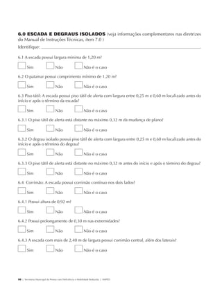 6.0 ESCADA E DEGRAUS ISOLADOS (veja informações complementares nas diretrizes
             do Manual de Instruções Técnicas, item 7.0 )
             Identifique:                                                                                                 	

             6.1 A escada possui largura mínima de 1,20 m?

                     Sim                     Não                      Não é o caso

             6.2 O patamar possui comprimento mínimo de 1,20 m?

                     Sim                     Não                      Não é o caso

             6.3 Piso tátil: A escada possui piso tátil de alerta com largura entre 0,25 m e 0,60 m localizado antes do
             início e após o término da escada?

                     Sim                     Não                      Não é o caso

             6.3.1 O piso tátil de alerta está distante no máximo 0,32 m da mudança de plano?

                     Sim                     Não                      Não é o caso

             6.3.2 O degrau isolado possui piso tátil de alerta com largura entre 0,25 m e 0,60 m localizado antes do
             início e após o término do degrau?

                     Sim                     Não                      Não é o caso

             6.3.3 O piso tátil de alerta está distante no máximo 0,32 m antes do início e após o término do degrau?

                     Sim                     Não                      Não é o caso

             6.4 Corrimão: A escada possui corrimão contínuo nos dois lados?

                     Sim                     Não                      Não é o caso

             6.4.1 Possui altura de 0,92 m?

                     Sim                     Não                      Não é o caso

             6.4.2 Possui prolongamento de 0,30 m nas extremidades?

                     Sim                     Não                      Não é o caso

             6.4.3 A escada com mais de 2,40 m de largura possui corrimão central, além dos laterais?

                     Sim                     Não                      Não é o caso




             50 | Secretaria Municipal da Pessoa com Deficiência e Mobilidade Reduzida | SMPED




28369002 acessibilidade.indd 50                                                                                        08/08/08 12:08:48
 