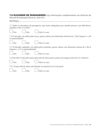 7.0 ELEVADOR DE PASSAGEIROS (veja informações complementares nas diretrizes do
               Manual de Instruções Técnicas, item 8.0 )
               Identifique:                                                                                                                             	

               7.1 Todos os elevadores de passageiros, que foram adequados para atender pessoas com deficiência,
               atendem à NM 313:2007?

                        Sim           Não            Não é o caso

               7.2 O elevador, em edificações novas, possui cabina com dimensões mínimas de 1,10m (largura) x 1,40
               m (profundidade)?

                        Sim           Não            Não é o caso

               7.3 O elevador adaptado, em edificações existentes, possui cabina com dimensão mínima de 1,00 m
               (largura) x 1,25 m (profundidade)?

                        Sim           Não            Não é o caso

               7.4 Piso tátil: O elevador possui piso tátil de alerta junto à porta com largura entre 0,25 m e 0,60 m?

                        Sim           Não            Não é o caso

               7.4.1 O piso tátil de alerta está distante no máximo 0,32 m da porta?

                        Sim           Não            Não é o caso




                                                                    Secretaria Municipal da Pessoa com Deficiência e Mobilidade Reduzida | SMPED | 51




28369002 acessibilidade.indd 51                                                                                                                   08/08/08 12:08:48
 