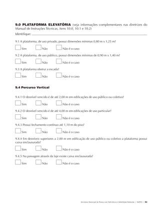 9.0 PLATAFORMA ELEVATÓRIA (veja informações complementares nas diretrizes do
               Manual de Instruções Técnicas, itens 10.0, 10.1 e 10.2)
               Identifique:                                                                                                                            	

               9.1 A plataforma, de uso privado, possui dimensões mínimas 0,80 m x 1,25 m?

                        Sim           Não           Não é o caso

               9.2 A plataforma, de uso público, possui dimensões mínimas de 0,90 m x 1,40 m?

                        Sim           Não           Não é o caso

               9.3 A plataforma obstrui a escada?

                        Sim           Não           Não é o caso


               9.4 Percurso Vertical


               9.4.1 O desnível vencido é de até 2,00 m em edificações de uso público ou coletivo?

                        Sim           Não           Não é o caso

               9.4.2 O desnível vencido é de até 4,00 m em edificações de uso particular?

                        Sim           Não           Não é o caso

               9.4.3 Possui fechamento contínuo até 1,10 m do piso?

                        Sim           Não           Não é o caso

               9.4.4 Em desníveis superiores a 2,00 m em edificação de uso público ou coletivo a plataforma possui
               caixa enclausurada?

                        Sim           Não           Não é o caso

               9.4.5 Na passagem através da laje existe caixa enclausurada?

                        Sim           Não           Não é o caso




                                                                   Secretaria Municipal da Pessoa com Deficiência e Mobilidade Reduzida | SMPED | 53




28369002 acessibilidade.indd 53                                                                                                                  08/08/08 12:08:48
 