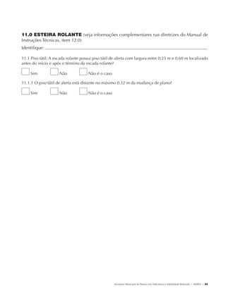11.0 ESTEIRA ROLANTE (veja informações complementares nas diretrizes do Manual de
               Instruções Técnicas, item 12.0)
               Identifique:                                                                                                                            	

               11.1 Piso tátil: A escada rolante possui piso tátil de alerta com largura entre 0,25 m e 0,60 m localizado
               antes do início e após o término da escada rolante?

                        Sim           Não           Não é o caso

               11.1.1 O piso tátil de alerta está distante no máximo 0,32 m da mudança de plano?

                        Sim           Não           Não é o caso




                                                                   Secretaria Municipal da Pessoa com Deficiência e Mobilidade Reduzida | SMPED | 55




28369002 acessibilidade.indd 55                                                                                                                  08/08/08 12:08:49
 