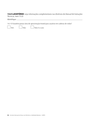 14.0 LAVATÓRIO (veja informações complementares nas diretrizes do Manual de Instruções
             Técnicas, item 15.0)
             Identifique:                                                                              	

             14.1 O lavatório possui área de aproximação frontal para usuários em cadeiras de rodas?

                     Sim                     Não                      Não é o caso




             58 | Secretaria Municipal da Pessoa com Deficiência e Mobilidade Reduzida | SMPED




28369002 acessibilidade.indd 58                                                                        08/08/08 12:08:49
 
