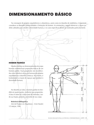 DIMENSIONAMENTO BÁSICO

                   Na concepção de projetos arquitetônicos e urbanísticos, assim como no desenho de mobiliário, é importante
                considerar as diferentes potencialidades e limitações do homem. As orientações a seguir referem-se a alguns pa-
                drões adotados para atender à diversidade humana, e os casos específicos devem ser analisados particularmente.




               HOMEM PADRÃO
                  Estudos relativos ao dimensionamento do corpo
               humano estabeleceram proporções básicas de um
               homem padrão. Essas proporções são reconheci-
               das como referência da escala humana em projetos
               arquitetônicos e desenhos artísticos. No entanto, é
               fundamental a criação de espaços que atendam à
               diversidade humana.




                  No desenho ao lado, o homem padrão foi divi-
               dido em quatro partes, conforme suas proporções.
               A letra H refere-se à altura total do indivíduo, sen-
               do sua fração, portanto, um trecho de seu corpo.


                  Referência bibliográfica:
                  Arte de Projetar em Arquitetura – Ernst Neufert
               11ª edição, 1996




                                                                        Secretaria Municipal da Pessoa com Deficiência e Mobilidade Reduzida | SMPED | 5




28369002 acessibilidade.indd 5                                                                                                                       08/08/08 12:08:20
 