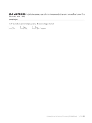 15.0 MICTÓRIOS (veja informações complementares nas diretrizes do Manual de Instruções
               Técnicas, item 16.0)
               Identifique:                                                                                                                           	

               15.1 O mictório acessível possui área de aproximação frontal?

                        Sim           Não          Não é o caso




                                                                  Secretaria Municipal da Pessoa com Deficiência e Mobilidade Reduzida | SMPED | 59




28369002 acessibilidade.indd 59                                                                                                                 08/08/08 12:08:49
 