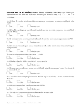 20.0 LOCAIS DE REUNIÃO (cinemas, teatros, auditórios e similares) (veja informações
             complementares nas diretrizes do Manual de Instruções Técnicas, itens 21.0, 21.1, 21.2 e 21.3)
             Identifique:                                                                                          	

             20.1 O local de reunião possui quantidade adequada de espaços para pessoas em cadeira de rodas
             (PCR)?

                     Sim                     Não                      Não é o caso

             20.2 O local de reunião possui quantidade adequada de assentos reservados para pessoa com mobilidade
             reduzida (PMR)?

                     Sim                     Não                      Não é o caso

             20.3 O local de reunião possui quantidade adequada de assentos reservados para pessoa obesa (PO)?

                     Sim                     Não                      Não é o caso

             20.4 Os espaços reservados para pessoa em cadeira de rodas: Estão associados a um assento fixo para
             acompanhante?

                     Sim                     Não                      Não é o caso

             20.4.1 Possuem dimensão mínima de 0,80 m x 1,20 m?

                     Sim                     Não                      Não é o caso

             20.4.2 Estão deslocados 0,30 m em relação à cadeira ao lado?

                     Sim                     Não                      Não é o caso

             20.5 Os assentos reservados para pessoa com mobilidade reduzida possuem um espaço livre frontal de
             no mínimo 0,60 m?

                     Sim                     Não                      Não é o caso

             20.6 Os assentos reservados para pessoa obesa: Possuem largura equivalente à de dois assentos adotados
             no local?

                     Sim                     Não                      Não é o caso

             20.6.1 Possuem espaço livre frontal de no mínimo 0,60 m?

                     Sim                     Não                      Não é o caso

             20.7 Palco: Possui rampa ou equipamento eletromecânico para acesso?

                     Sim                     Não                      Não é o caso



             64 | Secretaria Municipal da Pessoa com Deficiência e Mobilidade Reduzida | SMPED




28369002 acessibilidade.indd 64                                                                                   08/08/08 12:08:50
 