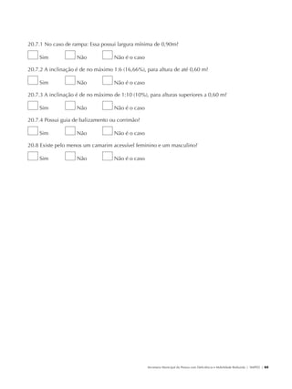20.7.1 No caso de rampa: Essa possui largura mínima de 0,90m?

                        Sim           Não         Não é o caso

               20.7.2 A inclinação é de no máximo 1:6 (16,66%), para altura de até 0,60 m?

                        Sim           Não         Não é o caso

               20.7.3 A inclinação é de no máximo de 1:10 (10%), para alturas superiores a 0,60 m?

                        Sim           Não         Não é o caso

               20.7.4 Possui guia de balizamento ou corrimão?

                        Sim           Não         Não é o caso

               20.8 Existe pelo menos um camarim acessível feminino e um masculino?

                        Sim           Não         Não é o caso




                                                                 Secretaria Municipal da Pessoa com Deficiência e Mobilidade Reduzida | SMPED | 65




28369002 acessibilidade.indd 65                                                                                                                08/08/08 12:08:50
 