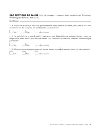 22.0 SERVIÇOS DE SAÚDE (veja informações complementares nas diretrizes do Manual
               de Instruções Técnicas, item 23.0 )
               Identifique:                                                                                                                           	

               22.1 Nos locais de serviços de saúde que comportem internações de pacientes, pelo menos 10% com
               no mínimo um dos sanitários em apartamentos são acessíveis?

                        Sim           Não          Não é o caso

               22.2 Os ambulatórios, postos de saúde, prontos-socorros, laboratórios de análises clínicas, centros de
               diagnósticos, entre outros, possuem pelo menos 10% de sanitários acessíveis, sendo no mínimo um por
               pavimento?

                        Sim           Não          Não é o caso

               22.3 Pelo menos uma das salas para cada tipo de serviço prestado é acessível e está em rota acessível?

                        Sim           Não          Não é o caso




                                                                  Secretaria Municipal da Pessoa com Deficiência e Mobilidade Reduzida | SMPED | 67




28369002 acessibilidade.indd 67                                                                                                                 08/08/08 12:08:50
 