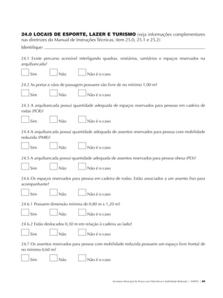 24.0 LOCAIS DE ESPORTE, LAZER E TURISMO (veja informações complementares
               nas diretrizes do Manual de Instruções Técnicas, item 25.0, 25.1 e 25.2)
               Identifique:                                                                                                                          	

               24.1 Existe percurso acessível interligando quadras, vestiários, sanitários e espaços reservados na
               arquibancada?

                        Sim           Não         Não é o caso

               24.2 As portas e vãos de passagem possuem vão livre de no mínimo 1,00 m?

                        Sim           Não         Não é o caso

               24.3 A arquibancada possui quantidade adequada de espaços reservados para pessoas em cadeira de
               rodas (PCR)?

                        Sim           Não         Não é o caso

               24.4 A arquibancada possui quantidade adequada de assentos reservados para pessoa com mobilidade
               reduzida (PMR)?

                        Sim           Não         Não é o caso

               24.5 A arquibancada possui quantidade adequada de assentos reservados para pessoa obesa (PO)?

                        Sim           Não         Não é o caso

               24.6 Os espaços reservados para pessoa em cadeira de rodas: Estão associados a um assento fixo para
               acompanhante?

                        Sim           Não         Não é o caso

               24.6.1 Possuem dimensão mínima de 0,80 m x 1,20 m?

                        Sim           Não         Não é o caso

               24.6.2 Estão deslocados 0,30 m em relação à cadeira ao lado?

                        Sim           Não         Não é o caso

               24.7 Os assentos reservados para pessoa com mobilidade reduzida possuem um espaço livre frontal de
               no mínimo 0,60 m?

                        Sim           Não         Não é o caso




                                                                 Secretaria Municipal da Pessoa com Deficiência e Mobilidade Reduzida | SMPED | 69




28369002 acessibilidade.indd 69                                                                                                                08/08/08 12:08:51
 