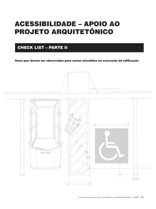 ACESSIBILIDADE – APOIO AO
               PROJETO ARQUITETÔNICO

                   CHECK LIST – PARTE II


               Itens que devem ser observados para serem atendidos na execução da edificação




                                                      Secretaria Municipal da Pessoa com Deficiência e Mobilidade Reduzida | SMPED | 71




28369002 acessibilidade.indd 71                                                                                                     08/08/08 12:08:51
 