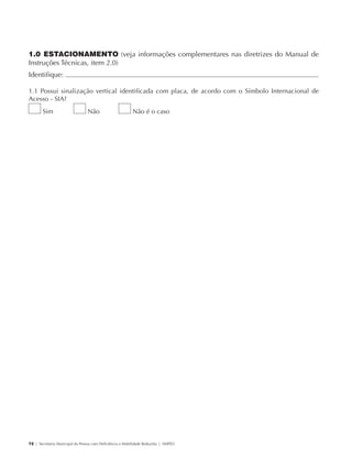 1.0 ESTACIONAMENTO (veja informações complementares nas diretrizes do Manual de
             Instruções Técnicas, item 2.0)
             Identifique:                                                                                       	

             1.1 Possui sinalização vertical identificada com placa, de acordo com o Símbolo Internacional de
             Acesso - SIA?
                     Sim                     Não                      Não é o caso




             72 | Secretaria Municipal da Pessoa com Deficiência e Mobilidade Reduzida | SMPED




28369002 acessibilidade.indd 72                                                                             08/08/08 12:08:51
 