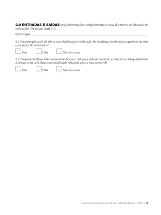 2.0 ENTRADAS E SAÍDAS(veja informações complementares nas diretrizes do Manual de
               Instruções Técnicas, item 3.0)
               Identifique:                                                                                                                           	

               2.1 Possuem piso tátil de alerta para sinalização e indicação de mudança de plano da superfície do piso
               e presença de obstáculos?

                        Sim           Não          Não é o caso

               2.2 Possuem Símbolo Internacional de Acesso - SIA para indicar, localizar e direcionar adequadamente
               a pessoa com deficiência ou mobilidade reduzida para a rota acessível?

                        Sim           Não          Não é o caso




                                                                  Secretaria Municipal da Pessoa com Deficiência e Mobilidade Reduzida | SMPED | 73




28369002 acessibilidade.indd 73                                                                                                                 08/08/08 12:08:51
 