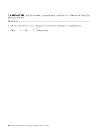 3.0 DESNÍVEIS (veja informações complementares nas diretrizes do Manual de Instruções
             Técnicas, item 4.0)
             Identifique:                                                                               	

             3.1 Os desníveis entre 0,5 cm e 1,5 cm possuem acabamento chanfrado na proporção de 1:2?

                     Sim                     Não                      Não é o caso




             74 | Secretaria Municipal da Pessoa com Deficiência e Mobilidade Reduzida | SMPED




28369002 acessibilidade.indd 74                                                                         08/08/08 12:08:51
 