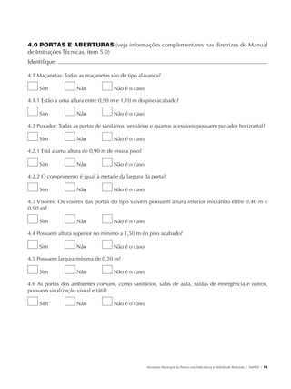 4.0 PORTAS E ABERTURAS (veja informações complementares nas diretrizes do Manual
               de Instruções Técnicas, item 5.0)
               Identifique:                                                                                                                            	

               4.1 Maçanetas: Todas as maçanetas são do tipo alavanca?

                        Sim           Não           Não é o caso

               4.1.1 Estão a uma altura entre 0,90 m e 1,10 m do piso acabado?

                        Sim           Não           Não é o caso

               4.2 Puxador: Todas as portas de sanitários, vestiários e quartos acessíveis possuem puxador horizontal?

                        Sim           Não           Não é o caso

               4.2.1 Está a uma altura de 0,90 m de eixo a piso?

                        Sim           Não           Não é o caso

               4.2.2 O comprimento é igual à metade da largura da porta?

                        Sim           Não           Não é o caso

               4.3 Visores: Os visores das portas do tipo vaivém possuem altura inferior iniciando entre 0,40 m e
               0,90 m?

                        Sim           Não           Não é o caso

               4.4 Possuem altura superior no mínimo a 1,50 m do piso acabado?

                        Sim           Não           Não é o caso

               4.5 Possuem largura mínima de 0,20 m?

                        Sim           Não           Não é o caso

               4.6 As portas dos ambientes comuns, como sanitários, salas de aula, saídas de emergência e outros,
               possuem sinalização visual e tátil?

                        Sim           Não           Não é o caso




                                                                   Secretaria Municipal da Pessoa com Deficiência e Mobilidade Reduzida | SMPED | 75




28369002 acessibilidade.indd 75                                                                                                                  08/08/08 12:08:52
 
