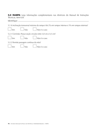 5.0 RAMPA (veja informações complementares nas diretrizes do Manual de Instruções
             Técnicas, item 6.0)
             Identifique:                                                                                       	

             5.1 A inclinação transversal máxima da rampa é de 2% em rampas internas e 3% em rampas externas?

                     Sim                     Não                      Não é o caso

             5.2.1 Corrimão: Possui seção circular entre 3,0 cm e 4,5 cm?

                     Sim                     Não                      Não é o caso

             5.2.2 Permite passagem contínua da mão?

                     Sim                     Não                      Não é o caso




             76 | Secretaria Municipal da Pessoa com Deficiência e Mobilidade Reduzida | SMPED




28369002 acessibilidade.indd 76                                                                                 08/08/08 12:08:52
 