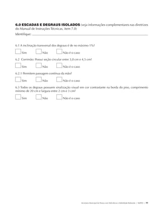 6.0 ESCADAS E DEGRAUS ISOLADOS (veja informações complementares nas diretrizes
               do Manual de Instruções Técnicas, item 7.0)
               Identifique:                                                                                                                           	


               6.1 A inclinação transversal dos degraus é de no máximo 1%?

                        Sim           Não          Não é o caso

               6.2 Corrimão: Possui seção circular entre 3,0 cm e 4,5 cm?

                        Sim           Não          Não é o caso

               6.2.1 Permitem passagem contínua da mão?

                        Sim           Não          Não é o caso

               6.3 Todos os degraus possuem sinalização visual em cor contrastante na borda do piso, comprimento
               mínimo de 20 cm e largura entre 2 cm e 3 cm?

                        Sim           Não          Não é o caso




                                                                  Secretaria Municipal da Pessoa com Deficiência e Mobilidade Reduzida | SMPED | 77




28369002 acessibilidade.indd 77                                                                                                                 08/08/08 12:08:52
 